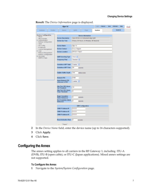 Page 31 
 
 Changing Device Settings 
 
78-4025112-01 Rev H0 7 
 
Result: The Device Information page is displayed. 
 
2 In the Device Name field, enter the device name (up to 16 characters supported). 
3 Click Apply. 
4 Click Save.  
Configuring the Annex 
The annex setting applies to all carriers in the RF Gateway 1, including  ITU-A 
(DVB), ITU-B (open cable), or ITU-C (Japan applications). Mixed annex settings are 
not supported. 
To Configure the Annex 
1 Navigate to the System/System Configuration page.  