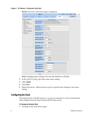 Page 32 
Chapter 2    RF Gateway 1 Configuration Quick Start  
 
 
8 78-4025112-01 Rev H0 
Result: The Device Information page is displayed. 
 
Note: Changing annex settings will clear the database to defaults. 
2 In the QAM Encoding Type field, enter annex setting. 
3 Click Apply. 
4 Click Save. 
5 Reboot the device.  Reboot/power-cycle is required after changes to the annex 
setting.  
Configuring the Clock 
The internal clock of the RF Gateway 1 can be set manually or can be synchronized 
with a Simple...