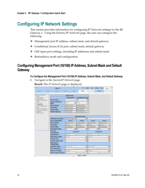 Page 34 
Chapter 2    RF Gateway 1 Configuration Quick Start  
 
 
10 78-4025112-01 Rev H0 
Configuring IP Network Settings 
This section provides information for configuring IP Network settings for the RF 
Gateway 1.  Using the System/IP Network page, the user can configure the 
following. 
 Management port IP address, subnet mask, and default gateway 
 Conditional Access (CA) port, subnet mask, default gateway 
 GbE input port settings, including IP addresses and subnet mask 
 Redundancy mode and...