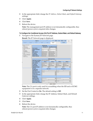 Page 35 
 
 Configuring IP Network Settings 
 
78-4025112-01 Rev H0 11 
 
 
2 In the appropriate field, change the IP Address, Subnet Mask, and Default Gateway 
settings. 
3 Click Apply. 
4 Click Save. 
5 Reboot the device.  
Note: The management port IP address is not dynamically configurable, thus 
reboot/power-cycle is required after changes. 
To Configure the Conditional Access (CA) Port IP Address, Subnet Mask, and Default Gateway 
1 Navigate to the System/IP Network page. 
Result: The IP Network page is...