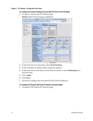 Page 36 
Chapter 2    RF Gateway 1 Configuration Quick Start  
 
 
12 78-4025112-01 Rev H0 
To Configure the Virtual IP Address for each GbE Port Pair for Port Pair Mode 
1 Navigate to the System/IP Network page. 
Result: The IP Network page is displayed. 
 
2 In the GbE Data Port Mode field, select Dual Port Pairs. 
3 In the Video/Data IP address field, change the address. 
4 In the Redundancy Mode field, use the drop-down box to select Redundancy for 
each port pair. 
5 Click Apply. 
6 Click Save. 
7 Proceed...