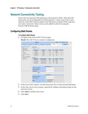 Page 38 
Chapter 2    RF Gateway 1 Configuration Quick Start  
 
 
14 78-4025112-01 Rev H0 
Network Connectivity Testing 
Each of the four physical GbE input ports will respond to PING.  Since the GbE 
input ports are not configurable for default gateway, a static route to the source 
network of the PING must be added to the GbE port to facilitate PING responses 
over layer 3 networks.  Static routes can be added via the GUI, using the 
System/ARP & Routes page.  
Configuring Static Routes 
To Configure Static...