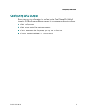 Page 39 
 
 Configuring QAM Output 
 
78-4025112-01 Rev H0 15 
 
Configuring QAM Output 
This section provides information for configuring the Quad Channel QAM Card. 
Using the QAM web page and its sub-menus, the operator can verify and configure: 
 QAM card presence 
 QAM output control (i.e., mute vs. unmute) 
 Carrier parameters (i.e., frequency, spacing, and modulation) 
 Channel Application Mode (i.e., video vs. data)  