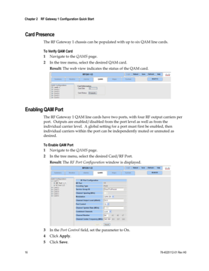 Page 40 
Chapter 2    RF Gateway 1 Configuration Quick Start  
 
 
16 78-4025112-01 Rev H0 
  
Card Presence 
The RF Gateway 1 chassis can be populated with up to six QAM line cards. 
To Verify QAM Card  
1 Navigate to the QAMS page. 
2 In the tree menu, select the desired QAM card. 
Result: The web view indicates the status of the QAM card. 
  
Enabling QAM Port 
The RF Gateway 1 QAM line cards have two ports, with four RF output carriers per 
port.  Outputs are enabled/disabled from the port level as well as...