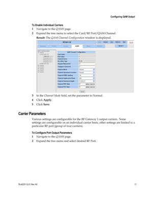 Page 41 
 
 Configuring QAM Output 
 
78-4025112-01 Rev H0 17 
 
To Enable Individual Carriers 
1 Navigate to the QAMS page. 
2 Expand the tree menu to select the Card/RF Port/QAM Channel. 
Result: The QAM Channel Configuration window is displayed. 
 
3 In the Channel Mode field, set the parameter to Normal. 
4 Click Apply. 
5 Click Save.  
Carrier Parameters 
Various settings are configurable for the RF Gateway 1 output carriers.  Some 
settings are configurable on an individual carrier basis, other settings...