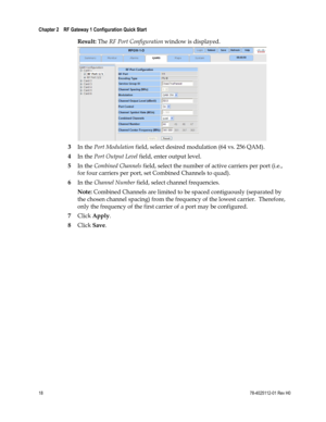 Page 42 
Chapter 2    RF Gateway 1 Configuration Quick Start  
 
 
18 78-4025112-01 Rev H0 
Result: The RF Port Configuration window is displayed. 
 
3 In the Port Modulation field, select desired modulation (64 vs. 256 QAM). 
4 In the Port Output Level field, enter output level. 
5 In the Combined Channels field, select the number of active carriers per port (i.e., 
for four carriers per port, set Combined Channels to quad). 
6 In the Channel Number field, select channel frequencies. 
Note: Combined Channels...