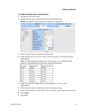 Page 43 
 
 Configuring QAM Output 
 
78-4025112-01 Rev H0 19 
 
 
To Configure Individual Carrier Output Parameters 
1 Navigate to the QAMS page. 
2 Expand the tree menu, and select the desired QAM Channel. 
Result: The QAM Channel Configuration window is displayed. 
 
3 In the Transport Stream ID field, enter stream ID.  
4 In the Channel Spectrum Inversion field, set the parameter to Normal (for most 
applications). 
Note: The following table compares the RF Gateway 1 to an xDQA-24 with 
respect to Channel...