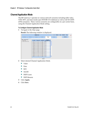 Page 44 
Chapter 2    RF Gateway 1 Configuration Quick Start  
 
 
20 78-4025112-01 Rev H0 
  
Channel Application Mode 
The RF Gateway 1 operates in various network scenarios including table video, 
VOD, SDV, and data modes (pre-DOCSIS 3.0 wideband as well as full M-CMTS 
(DTI) scenarios).  These various scenarios are configurable on a per carrier basis, 
using the Channel Application Mode setting. 
To Configure Channel Application Mode 
1 Navigate to the Maps page. 
Result: The following window is displayed....