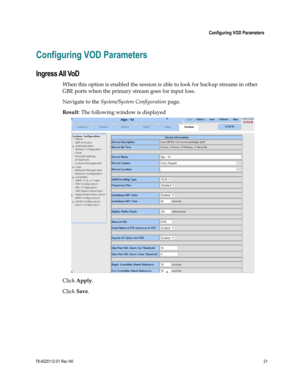 Page 45 
 
 Configuring VOD Parameters 
 
78-4025112-01 Rev H0 21 
 
Configuring VOD Parameters 
Ingress All VoD 
When this option is enabled the session is able to look for backup streams in other 
GBE ports when the primary stream goes for input loss.  
Navigate to the System/System Configuration page. 
Result: The following window is displayed 
 
Click Apply. 
Click Save.  