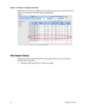 Page 46 
Chapter 2    RF Gateway 1 Configuration Quick Start  
 
 
22 78-4025112-01 Rev H0 
Note: Once this option is enabled, the user will not be allowed to edit the Allowed 
Ingres ports setting in the MAPs Page as highlighted 
below.
 
 
  
Video Session Timeout 
Setting this option will hold the PMT in the output for the time set, to keep the 
sessions alive in the STB. 
1 Navigate to the System/System Configuration page.  
