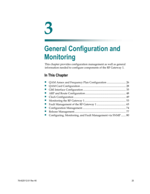 Page 49 
 
78-4025112-01 Rev H0 25 
 
This chapter provides configuration management as well as general 
information needed to configure components of the RF Gateway 1.  
 
 
3 Chapter 3 
General Configuration and 
Monitoring 
In This Chapter 
 QAM Annex and Frequency Plan Configuration ............................ 26 
 QAM Card Configuration ................................................................... 28 
 GbE Interface Configuration ............................................................... 35...