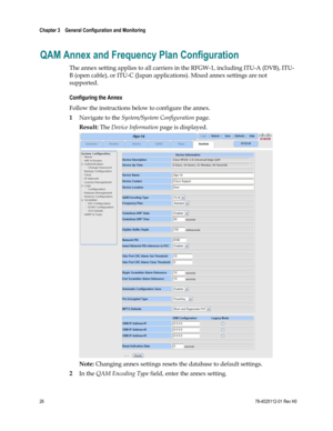 Page 50 
Chapter 3    General Configuration and Monitoring  
 
 
26 78-4025112-01 Rev H0 
QAM Annex and Frequency Plan Configuration 
The annex setting applies to all carriers in the RFGW-1, including ITU-A (DVB), ITU-
B (open cable), or ITU-C (Japan applications). Mixed annex settings are not 
supported. 
Configuring the Annex 
Follow the instructions below to configure the annex. 
1 Navigate to the System/System Configuration page. 
Result: The Device Information page is displayed. 
 
Note: Changing annex...