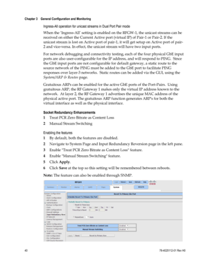 Page 64 
Chapter 3    General Configuration and Monitoring  
 
 
40 78-4025112-01 Rev H0 
Ingress-All operation for unicast streams in Dual Port Pair mode 
When the ‘Ingress-All’ setting is enabled on the RFGW-1, the unicast streams can be 
received on either the Current Active port (virtual IP) of Pair-1 or Pair-2. If the 
unicast stream is lost on Active port of pair-1, it will get setup on Active port of pair-
2 and vice-versa. In effect, the unicast stream will have two input ports. 
For network debugging...