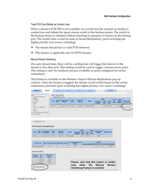 Page 65 
 
 GbE Interface Configuration 
 
78-4025112-01 Rev H0 41 
 
Treat PCR Zero Bitrate as Content Loss 
When a streams PCR PID is not available, we would treat the scenario as similar to 
content loss and initiate the input stream switch to the backup stream. The switch to 
the backup stream is initiated without checking for presence of stream on the backup 
port. The switch rules would be same as Socket Redundancy (port switching has 
higher priority over source switching) 
 The stream should have a...