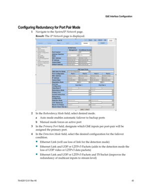 Page 69 
 
 GbE Interface Configuration 
 
78-4025112-01 Rev H0 45 
 
  
Configuring Redundancy for Port Pair Mode 
1 Navigate to the System/IP Network page. 
Result: The IP Network page is displayed. 
 
2 In the Redundancy Mode field, select desired mode.  
a Auto mode enables automatic failover to backup ports 
b Manual mode forces an active port 
3 In the Primary Port field, designate which GbE inputs per port-pair will be 
assigned the primary port. 
4 In the Detection Mode field, select the desired...