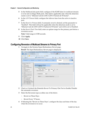 Page 70 
Chapter 3    General Configuration and Monitoring  
 
 
46 78-4025112-01 Rev H0 
 
5 In the Multicast Join ports field, configure if the IGMP Joins for multicast streams 
is to be sent on Singe/Both ports. This field is applicable only when the detection 
mode is set to “Ethernet Link & UDP/L2TPv3 Packets & TS Socket”. 
6 In the LOS Timeout field, configure the failover time from the active to inactive 
port. 
7 In the Revert to Primary field, if automatic revert is desired, set the parameter to...