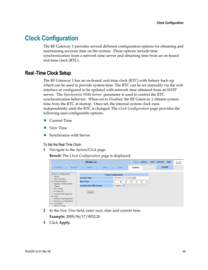 Page 73 
 
 Clock Configuration 
 
78-4025112-01 Rev H0 49 
 
Clock Configuration 
The RF Gateway 1 provides several different configuration options for obtaining and 
maintaining accurate time on the system.  These options include time 
synchronization from a network time server and obtaining time from an on-board 
real-time clock (RTC).  
Real -Time Clock Setup 
The RF Gateway 1 has an on-board, real-time clock (RTC) with battery back-up 
which can be used to provide system time. The RTC can be set manually...