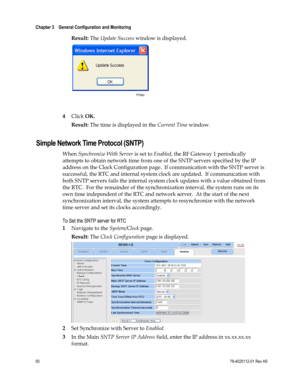 Page 74 
Chapter 3    General Configuration and Monitoring  
 
 
50 78-4025112-01 Rev H0 
Result: The Update Success window is displayed. 
 
 
4 Click OK. 
Result: The time is displayed in the Current Time window.  
Simple Network Time Protocol (SNTP) 
When Synchronize With Server is set to Enabled, the RF Gateway 1 periodically 
attempts to obtain network time from one of the SNTP servers specified by the IP 
address on the Clock Configuration page.  If communication with the SNTP server is 
successful, the...