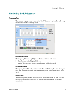 Page 77 
 
 Monitoring the RF Gateway 1 
 
78-4025112-01 Rev H0 53 
 
Monitoring the RF Gateway 1 
Summary Tab 
The summary page provides a snapshot of the RF Gateway 1 system. The following 
illustration shows the summary screen. 
 
Output Bandwidth Panel 
The Output B/W panel (top left) shows the bandwidth of each carrier.  
1 Click Sessions in the Display Mode box. 
Result:  The number of sessions on each carrier will be displayed. 
Input Bandwidth Panel 
The Input B/W (middle left) panel shows the bandwidth...