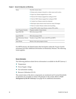 Page 80 
Chapter 3    General Configuration and Monitoring  
 
 
56 78-4025112-01 Rev H0 
Status Describes stream status. 
 Stream active stream is bound to a video source and is active. 
 Input Loss: Stream mapped but no video 
 Wait for PAT: Stream mapped but waiting for PAT. 
 Wait for PMT: Stream mapped but waiting for PMT. 
 Content Loss: Stream content loss detected. 
 Bad Input: Input stream issues found too many SI changes. 
 Wait on Content: Stream content arrival pending. 
 Input PID Conflict:...