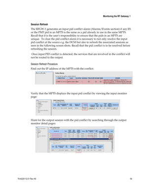 Page 83 
 
 Monitoring the RF Gateway 1 
 
78-4025112-01 Rev H0 59 
 
Session Refresh 
The RFGW-1 generates an input pid conflict alarm (Alarms/Events section) if any ES 
or the PMT pid in an MPTS is the same as a pid already in use in the same MPTS. 
Recall that it is the users responsibility to ensure that the pids in an MPTS are 
unique.  To clear the pid conflict alarm it is necessary to not only resolve the input 
pid conflict at the source e.g. the DCM but also to refresh the associated sessions as 
seen...