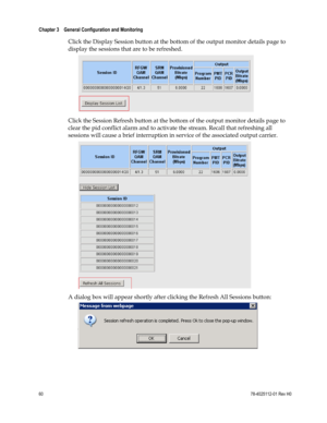 Page 84 
Chapter 3    General Configuration and Monitoring  
 
 
60 78-4025112-01 Rev H0 
Click the Display Session button at the bottom of the output monitor details page to 
display the sessions that are to be refreshed. 
 
Click the Session Refresh button at the bottom of the output monitor details page to 
clear the pid conflict alarm and to activate the stream. Recall that refreshing all 
sessions will cause a brief interruption in service of the associated output carrier. 
 
A dialog box will appear...