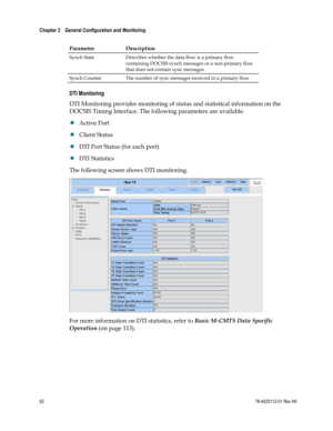 Page 86 
Chapter 3    General Configuration and Monitoring  
 
 
62 78-4025112-01 Rev H0 
Parameter Description  
Synch State Describes whether the data flow is a primary flow 
containing DOCSIS synch messages or a non-primary flow 
that does not contain sync messages. 
Synch Counter The number of sync messages received in a primary flow.  
DTI Monitoring 
DTI Monitoring provides monitoring of status and statistical information on the 
DOCSIS Timing Interface. The following parameters are available. 
 Active...