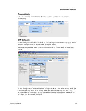 Page 87 
 
 Monitoring the RF Gateway 1 
 
78-4025112-01 Rev H0 63 
 
Resource Utilization 
CPU and memory utilization are displayed for the operator in real time for 
monitoring. 
  
SNMP Configuration 
SNMP configuration is done on the GUI using the System/SNMP & Traps page. There 
are two configurations as shown in the examples below. 
The first configuration is for software versions prior to 2.01.09. Refer to the screen 
below. 
 
In this configuration, three community strings can be set. The Read string is...