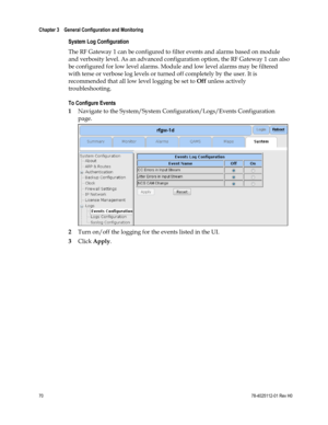 Page 94 
Chapter 3    General Configuration and Monitoring  
 
 
70 78-4025112-01 Rev H0 
System Log Configuration 
The RF Gateway 1 can be configured to filter events and alarms based on module 
and verbosity level. As an advanced configuration option, the RF Gateway 1 can also 
be configured for low level alarms. Module and low level alarms may be filtered 
with terse or verbose log levels or turned off completely by the user. It is 
recommended that all low level logging be set to Off unless actively...