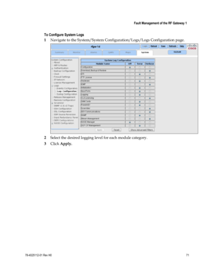 Page 95 
 
 Fault Management of the RF Gateway 1 
 
78-4025112-01 Rev H0 71 
 
To Configure System Logs 
1 Navigate to the System/System Configuration/Logs/Logs Configuration page. 
 
2 Select the desired logging level for each module category. 
3 Click Apply.  