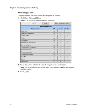 Page 96 
Chapter 3    General Configuration and Monitoring  
 
 
72 78-4025112-01 Rev H0 
 
Advanced Logging Filters 
Logging filters for low-level alarms are configured as follows. 
1 Click Show Advanced Filters. 
Result: The advanced filters window is displayed. 
 
2 Select the desired filter levels for each category of low-level alarms. 
Note: It is recommended that all low level logging be set to Off unless actively 
troubleshooting. 
3 Click Apply.  