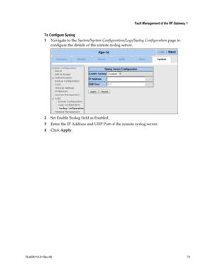 Page 97 
 
 Fault Management of the RF Gateway 1 
 
78-4025112-01 Rev H0 73 
 
To Configure Syslog 
1 Navigate to the System/System Configuration/Logs/Syslog Configuration page to 
configure the details of the remote syslog server. 
 
2 Set Enable Syslog field as Enabled. 
3 Enter the IP Address and UDP Port of the remote syslog server. 
4 Click Apply.    