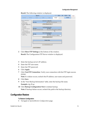 Page 99 
 
 Configuration Management 
 
78-4025112-01 Rev H0 75 
 
Result: The following window is displayed. 
 
2 Click Show FTP Settings at the bottom of the window. 
Result: The Configuration FTP Server window is displayed. 
 
 
3 Enter the backup servers IP address. 
4 Enter the FTP user name. 
5 Enter the FTP password. 
6 Click Apply. 
7 Click Test FTP Connection. Verify your connection with the FTP login success 
popup. 
Note: If a failure occurs, recheck the IP address, user name and password. 
8 Click...