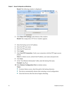 Page 100 
Chapter 3    General Configuration and Monitoring  
 
 
76 78-4025112-01 Rev H0 
Result: The following window is displayed. 
 
2 Click Show FTP Settings at the bottom of the window. 
Result: The Configuration FTP Server window appears. 
 
 
3 Enter the backup servers IP address. 
4 Enter the FTP user name. 
5 Enter the FTP password. 
6 Click Apply. 
7 Click Test FTP Connection. Verify your connection with the FTP login success 
popup. 
Note: If a failure occurs, recheck the IP address, user name and...