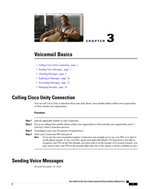 Page 13CHAPTER 3
Voicemail Basics
•CallingCiscoUnityConnection,page5
•SendingVoiceMessages,page5
•CheckingMessages,page8
•ReplyingtoMessages,page10
•ForwardingMessages,page12
•ManagingReceipts,page14
Calling Cisco Unity Connection
YoucancallCiscoUnityConnectionfromyourdeskphone,fromanotherphonewithinyourorganization,
orfromoutsideyourorganization.
Procedure
Step 1DialtheapplicablenumbertocallConnection.
Step 2Ifyouarecallingfromanotherphonewithinyourorganizationorfromoutsideyourorganization,press*...