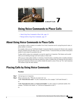 Page 37CHAPTER 7
Using Voice Commands to Place Calls
•AboutUsingVoiceCommandstoPlaceCalls,page29
•PlacingCallsbyUsingVoiceCommands,page29
About Using Voice Commands to Place Calls
YoucanplaceacalltoacontactortoanotherCiscoUnityConnectionuserbysayingtheperson'sname,or
phonenumberorextension.
Forexample,whenyousay"CallHarrietSmith,"ConnectionfindstheextensionforHarrietinthecorporate
directoryandplacesthecall.Whenyousay"CallMomathome,"Connectionfindsyourmother'shomephone...