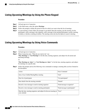 Page 40Listing Upcoming Meetings by Using the Phone Keypad
Procedure
Step 1CallandsignintoConnection.
Step 2AttheMainmenu,selecttheoptionMeetings.
Step 3Followthepromptstodefinetheperiodoftimeforwhichyouwanttohearthelistofmeetings.
Step 4Aseachmeetingislisted,followthepromptstogetdetailsaboutthemeeting,jointhemeeting,listthe
participants,sendamessagetotheorganizer,sendamessagetothemeetingparticipants,acceptameeting
invitation,ordeclineameetinginvitation.Themeetingowneralsohastheoptiontocancelameeting.
Listing...