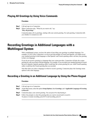 Page 49Playing All Greetings by Using Voice Commands
Procedure
Step 1CallandsignintoConnection.
Step 2WhenConnectionasks,"Whatdoyouwanttodo,"say:
"Playallgreetings."
Connectionplaysallsixgreetings,startingwithyourcurrentgreeting.Foreachgreeting,Connectiontells
youwhetheritisturnedonoroff.
Recording Greetings in Additional Languages with a
Multilingual System
Withamultilingualsystem,youhavetheoptionofprovidingyourgreetingsinmultiplelanguages.For...