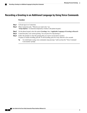 Page 50Recording a Greeting in an Additional Language by Using Voice Commands
Procedure
Step 1CallandsignintoConnection.
Step 2WhenConnectionasks,"Whatdoyouwanttodo,"say:
"SetupOptions."(Connectiontemporarilyswitchestothephonekeypad.)
Step 3Onthephonekeypad,selecttheoptionGreetings,then.
Step 4Connectionplaysyourcurrentgreeting.Youcanpress#toskiphearingit.
Step 5Followthepromptstoselectthegreetingthatyouwanttorecordandtorecordit....