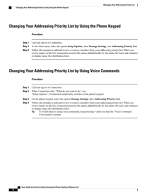 Page 62Changing Your Addressing Priority List by Using the Phone Keypad
Procedure
Step 1CallandsignintoConnection.
Step 2AttheMainmenu,selecttheoptionSetupOptions,thenMessageSettings,andAddressingPriorityList.
Step 3Followthepromptstoaddandrevieworremovemembersfromyouraddressingprioritylist.Whenyou
reviewnamesonthelist,Connectionpresentsthenamesalphabeticallybylastname(forusersandcontacts)
ordisplayname(fordistributionlists).
Changing Your Addressing Priority List by Using Voice Commands
Procedure
Step...