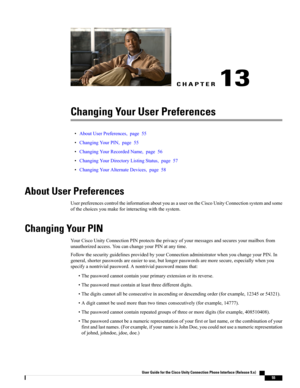 Page 63CHAPTER 13
Changing Your User Preferences
•AboutUserPreferences,page55
•ChangingYourPIN,page55
•ChangingYourRecordedName,page56
•ChangingYourDirectoryListingStatus,page57
•ChangingYourAlternateDevices,page58
About User Preferences
UserpreferencescontroltheinformationaboutyouasauserontheCiscoUnityConnectionsystemandsome
ofthechoicesyoumakeforinteractingwiththesystem.
Changing Your PIN
YourCiscoUnityConnectionPINprotectstheprivacyofyourmessagesandsecuresyourmailboxfrom...
