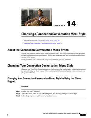 Page 69CHAPTER 14
Choosing a Connection Conversation Menu Style
•AbouttheConnectionConversationMenuStyles,page61
•ChangingYourConnectionConversationMenuStyle,page61
About the Connection Conversation Menu Styles
YoucanheareitherfullorbriefmenuswhenyouinteractwithCiscoUnityConnectionbyusingthephone
keypad.Fullmenusprovidecomprehensivepromptsandinstructions,andbriefmenusprovideabbreviated
versionsoffullmenus.
WhenyouinteractwithConnectionbyusingvoicecommands,youhearfullmenus.
Changing Your Connection Conversation...