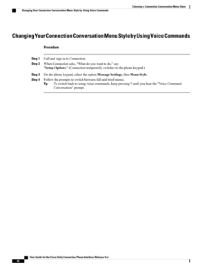 Page 70Changing Your Connection Conversation Menu Style by Using Voice Commands
Procedure
Step 1CallandsignintoConnection.
Step 2WhenConnectionasks,"Whatdoyouwanttodo,"say:
"SetupOptions."(Connectiontemporarilyswitchestothephonekeypad.)
Step 3Onthephonekeypad,selecttheoptionMessageSettings,thenMenuStyle.
Step 4Followthepromptstoswitchbetweenfullandbriefmenus.
Toswitchbacktousingvoicecommands,keeppressing*untilyouhearthe"VoiceCommand
Conversation"prompt.
Tip
   User Guide for the Cisco...