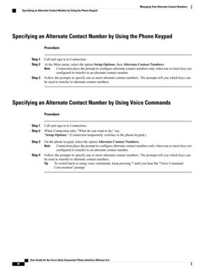 Page 76Specifying an Alternate Contact Number by Using the Phone Keypad
Procedure
Step 1CallandsignintoConnection.
Step 2AttheMainmenu,selecttheoptionSetupOptions,thenAlternateContactNumbers.
Connectionplaystheprompttoconfigurealternatecontactnumbersonlywhenoneormorekeysare
configuredtotransfertoanalternatecontactnumber.
Note
Step 3Followthepromptstospecifyoneormorealternatecontactnumbers.Thepromptstellyouwhichkeyscan
beusedtotransfertoalternatecontactnumbers.
Specifying an Alternate Contact Number by Using...