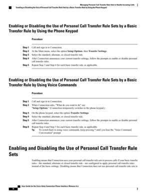 Page 78Enabling or Disabling the Use of Personal Call Transfer Rule Sets by a Basic
Transfer Rule by Using the Phone Keypad
Procedure
Step 1CallandsignintoConnection.
Step 2AttheMainmenu,selecttheoptionSetupOptions,thenTransferSettings.
Step 3Selectthestandard,alternate,orclosedtransferrule.
Step 4AfterConnectionannouncesyourcurrenttransfersettings,followthepromptstoenableordisablepersonal
calltransferrules.
Step 5RepeatStep3andStep4foreachbasictransferrule,asapplicable.
Enabling or Disabling the Use of...