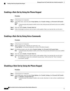 Page 80Enabling a Rule Set by Using the Phone Keypad
Procedure
Step 1CallandsignintoConnection.
Step 2AttheMainmenu,selecttheoptionSetupOptions,thenTransferSettings,andPersonalCallTransfer
Rules.
Connectionplaystheprompttoenablearulesetonlywhenpersonalcalltransferrulesetsareenabled
foruse.
Note
Step 3SelecttheoptionEnableaTransferRuleSet.
Step 4Followthepromptstoactivatearulesetandtosetthenumberofdaysyouwanttherulesettobeactive.
Enabling a Rule Set by Using Voice Commands
Procedure
Step...