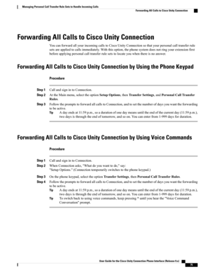 Page 83Forwarding All Calls to Cisco Unity Connection
YoucanforwardallyourincomingcallstoCiscoUnityConnectionsothatyourpersonalcalltransferrule
setsareappliedtocallsimmediately.Withthisoption,thephonesystemdoesnotringyourextensionfirst
beforeapplyingpersonalcalltransferrulesetstolocateyouwhenthereisnoanswer.
Forwarding All Calls to Cisco Unity Connection by Using the Phone Keypad
Procedure
Step 1CallandsignintoConnection.
Step...