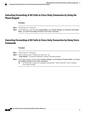 Page 84Canceling Forwarding of All Calls to Cisco Unity Connection by Using the
Phone Keypad
Procedure
Step 1CallandsignintoConnection.
Step 2AttheMainmenu,selecttheoptionSetupOptions,thenTransferSettings,thenPersonalCallTransfer
Rules,andCancelForwardingAllCallstoCiscoUnityConnection.
Canceling Forwarding of All Calls to Cisco Unity Connection by Using Voice
Commands
Procedure
Step 1CallandsignintoConnection.
Step 2WhenConnectionasks,"Whatdoyouwanttodo,"say:...