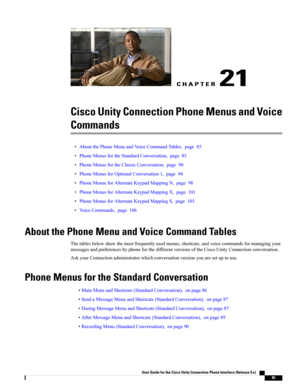 Page 93CHAPTER 21
Cisco Unity Connection Phone Menus and Voice
Commands
•AboutthePhoneMenuandVoiceCommandTables,page85
•PhoneMenusfortheStandardConversation,page85
•PhoneMenusfortheClassicConversation,page90
•PhoneMenusforOptionalConversation1,page94
•PhoneMenusforAlternateKeypadMappingN,page98
•PhoneMenusforAlternateKeypadMappingX,page101
•PhoneMenusforAlternateKeypadMappingS,page103
•VoiceCommands,page106
About the Phone Menu and Voice Command Tables...