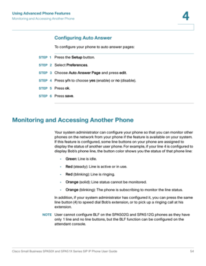 Page 54Using Advanced Phone Features
Monitoring and Accessing Another Phone
Cisco Small Business SPA50X and SPA51X Series SIP IP Phone User Guide 54
4
 
Configuring Auto Answer
To configure your phone to auto answer pages:
STEP 1Press the Setup button.
STEP  2Select Preferences.
STEP  3Choose Auto Answer Page and press edit.
STEP  4Press y/ n  to choose yes (enable) or no (disable).
STEP  5Press ok.
STEP  6Press save.
Monitoring and Accessing Another Phone
Your system administrator can configure your phone so...